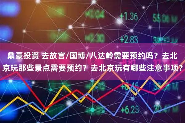 鼎豪投资 去故宫/国博/八达岭需要预约吗？去北京玩那些景点需要预约？去北京玩有哪些注意事项？