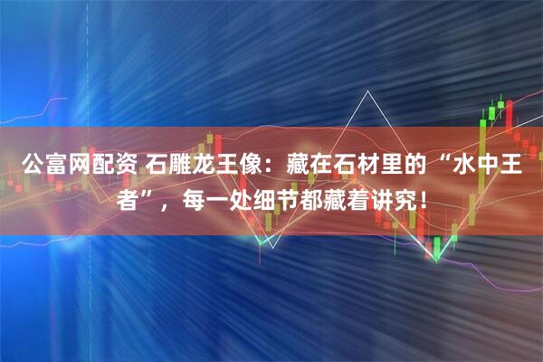 公富网配资 石雕龙王像：藏在石材里的 “水中王者”，每一处细节都藏着讲究！