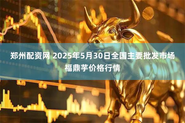 郑州配资网 2025年5月30日全国主要批发市场福鼎芋价格行情