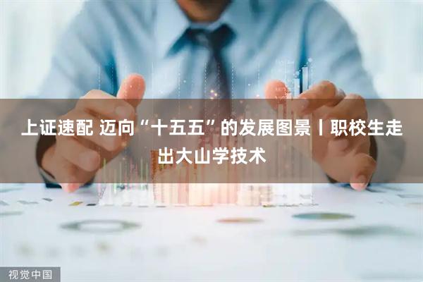 上证速配 迈向“十五五”的发展图景丨职校生走出大山学技术