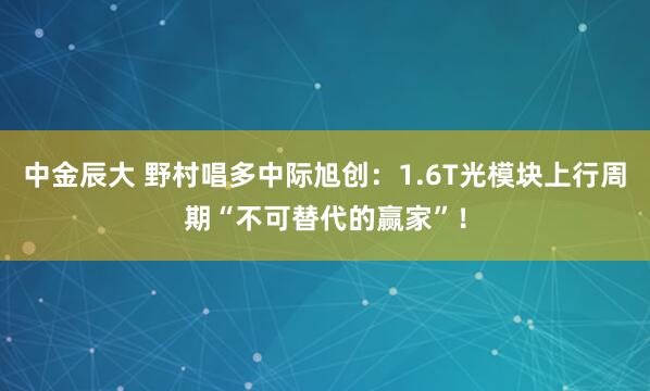 中金辰大 野村唱多中际旭创：1.6T光模块上行周期“不可替代的赢家”！