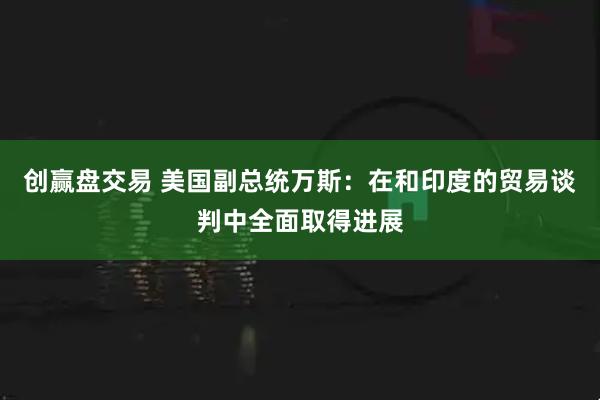 创赢盘交易 美国副总统万斯：在和印度的贸易谈判中全面取得进展