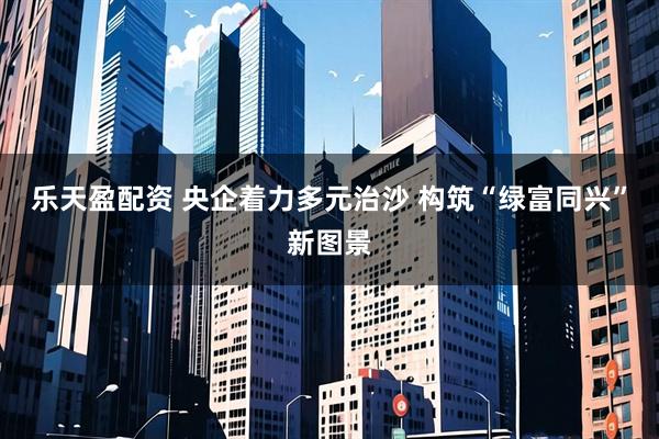 乐天盈配资 央企着力多元治沙 构筑“绿富同兴”新图景