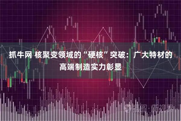 抓牛网 核聚变领域的“硬核”突破：广大特材的高端制造实力彰显