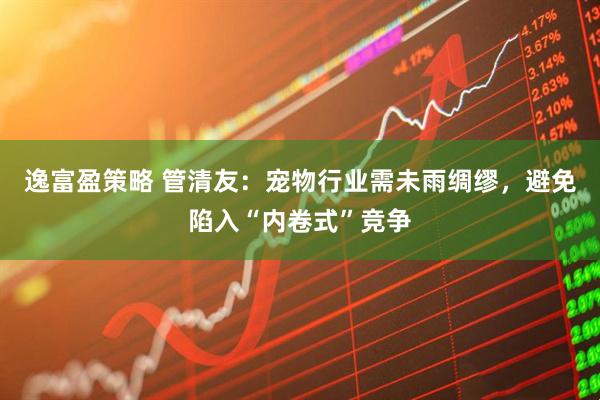 逸富盈策略 管清友：宠物行业需未雨绸缪，避免陷入“内卷式”竞争