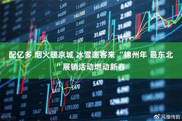 配亿多 烟火暖京城 冰雪邀客来 “锦州年 最东北”展销活动燃动新春