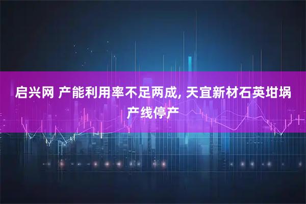 启兴网 产能利用率不足两成, 天宜新材石英坩埚产线停产