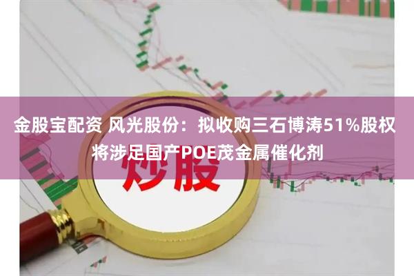 金股宝配资 风光股份:拟收购三石博涛51%股权 将涉足国产POE茂金属催化剂