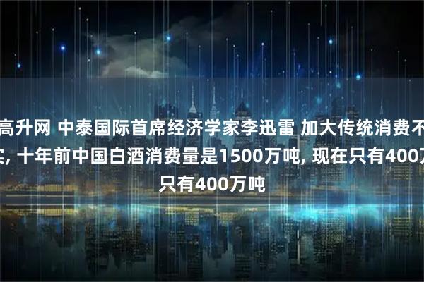 高升网 中泰国际首席经济学家李迅雷 加大传统消费不现实, 十年前中国白酒消费量是1500万吨, 现在只有400万吨