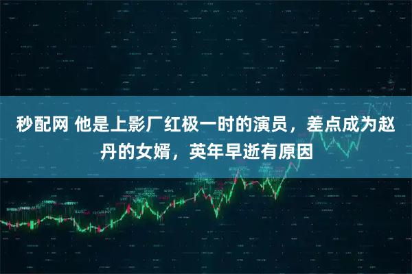 秒配网 他是上影厂红极一时的演员，差点成为赵丹的女婿，英年早逝有原因