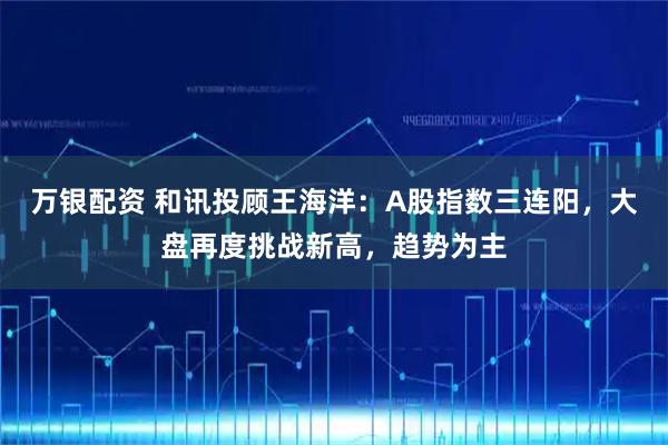 万银配资 和讯投顾王海洋:A股指数三连阳,大盘再度挑战新高,趋势为主