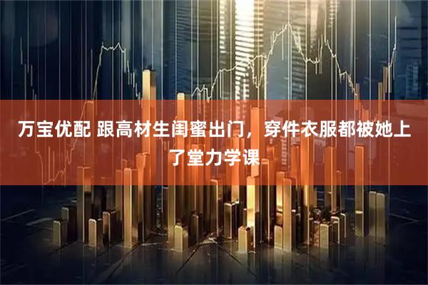 万宝优配 跟高材生闺蜜出门，穿件衣服都被她上了堂力学课